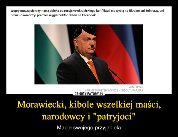 Morawiecki, kibole wszelkiej maści, narodowcy i "patryjoci" – Macie swojego przyjaciela Węgry muszą się trzymać z daleka od rosyjsko-ukraińskiego konfliktu i nie wyślą na Ukrainę ani żołnierzy,broni - oświadczył premier Węgier Yiktor Orban na Facebooku.