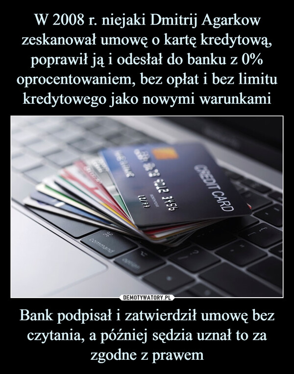 W 2008 r. niejaki Dmitrij Agarkow zeskanował umowę o kartę kredytową, poprawił ją i odesłał do banku z 0% oprocentowaniem, bez opłat i bez limitu kredytowego jako nowymi warunkami Bank podpisał i zatwierdził umowę bez czytania, a później sędzia uznał to za zgodne z prawem