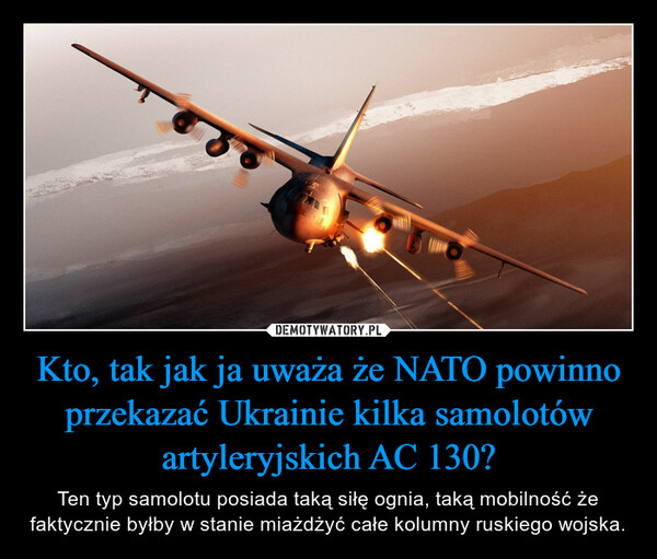 Kto, tak jak ja uważa że NATO powinno przekazać Ukrainie kilka samolotów artyleryjskich AC 130? – Ten typ samolotu posiada taką siłę ognia, taką mobilność że faktycznie byłby w stanie miażdżyć całe kolumny ruskiego wojska. 
