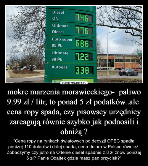 mokre marzenia morawieckiego-  paliwo 9.99 zł / litr, to ponad 5 zł podatków..ale  cena ropy spada, czy pisowscy urzędnicy zareagują równie szybko jak podnosili i obniżą ?