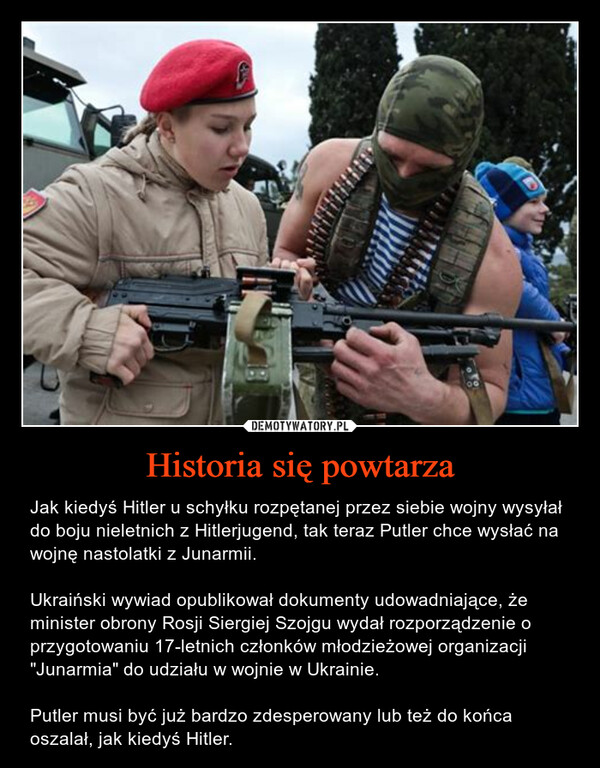 Historia się powtarza – Jak kiedyś Hitler u schyłku rozpętanej przez siebie wojny wysyłał do boju nieletnich z Hitlerjugend, tak teraz Putler chce wysłać na wojnę nastolatki z Junarmii. Ukraiński wywiad opublikował dokumenty udowadniające, że minister obrony Rosji Siergiej Szojgu wydał rozporządzenie o przygotowaniu 17-letnich członków młodzieżowej organizacji "Junarmia" do udziału w wojnie w Ukrainie.Putler musi być już bardzo zdesperowany lub też do końca oszalał, jak kiedyś Hitler. 