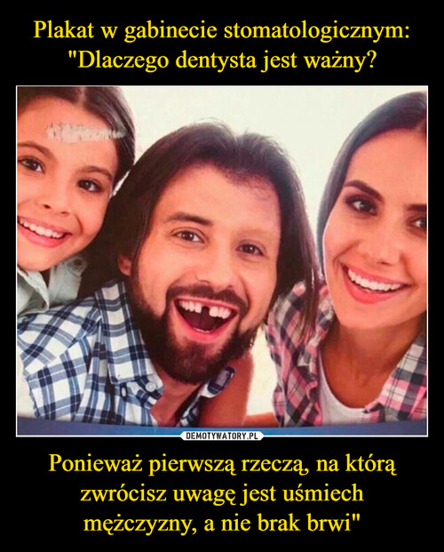 Plakat w gabinecie stomatologicznym:
"Dlaczego dentysta jest ważny? Ponieważ pierwszą rzeczą, na którą zwrócisz uwagę jest uśmiech
mężczyzny, a nie brak brwi"
