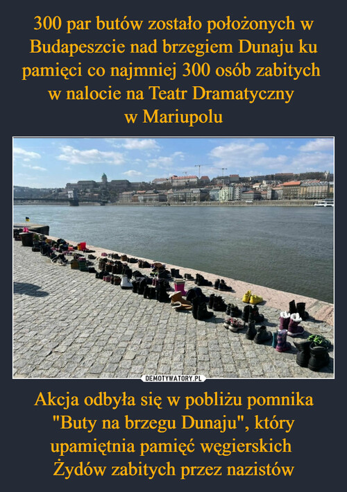 300 par butów zostało położonych w Budapeszcie nad brzegiem Dunaju ku pamięci co najmniej 300 osób zabitych 
w nalocie na Teatr Dramatyczny 
w Mariupolu Akcja odbyła się w pobliżu pomnika "Buty na brzegu Dunaju", który upamiętnia pamięć węgierskich 
Żydów zabitych przez nazistów