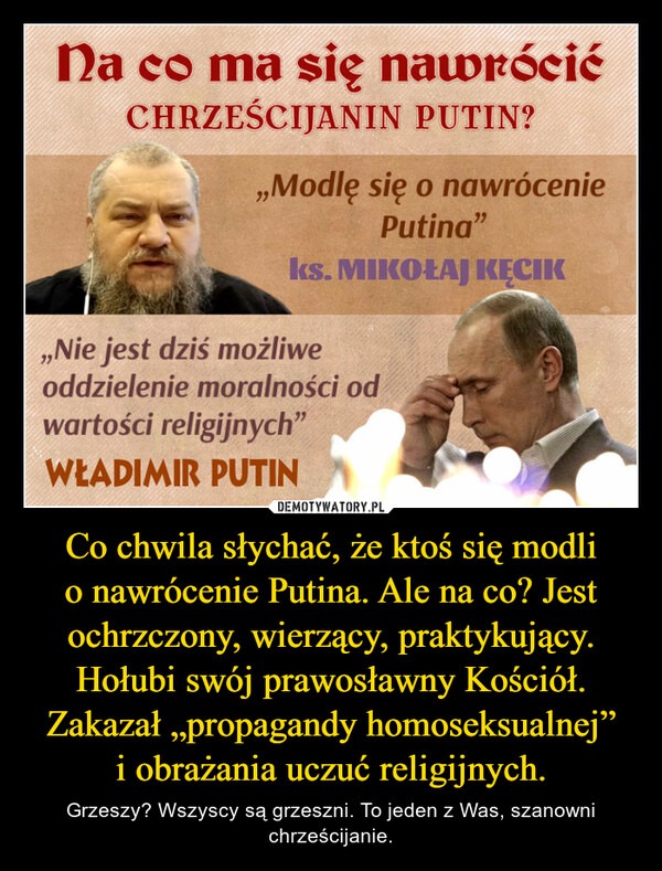 Co chwila słychać, że ktoś się modli o nawrócenie Putina. Ale na co? Jest ochrzczony, wierzący, praktykujący. Hołubi swój prawosławny Kościół. Zakazał „propagandy homoseksualnej” i obrażania uczuć religijnych.