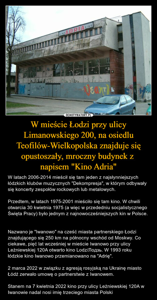 W mieście Łodzi przy ulicy Limanowskiego 200, na osiedlu Teofilów-Wielkopolska znajduje się opustoszały, mroczny budynek z 
napisem "Kino Adria"