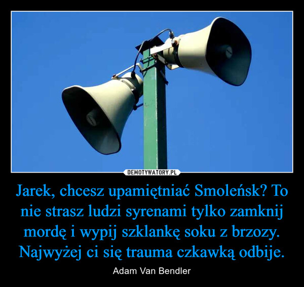 Jarek, chcesz upamiętniać Smoleńsk? To nie strasz ludzi syrenami tylko zamknij mordę i wypij szklankę soku z brzozy. Najwyżej ci się trauma czkawką odbije. – Adam Van Bendler 