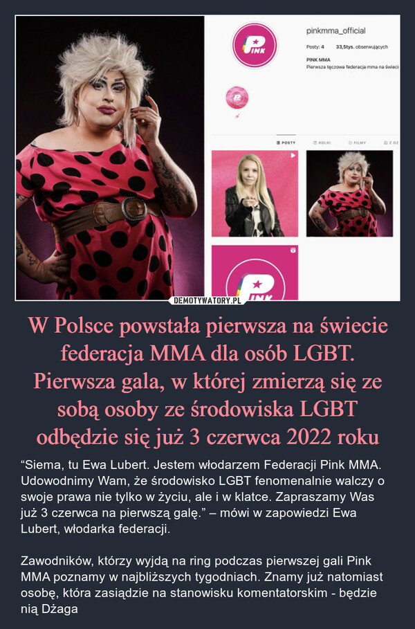 W Polsce powstała pierwsza na świecie federacja MMA dla osób LGBT. Pierwsza gala, w której zmierzą się ze sobą osoby ze środowiska LGBT odbędzie się już 3 czerwca 2022 roku – “Siema, tu Ewa Lubert. Jestem włodarzem Federacji Pink MMA. Udowodnimy Wam, że środowisko LGBT fenomenalnie walczy o swoje prawa nie tylko w życiu, ale i w klatce. Zapraszamy Was już 3 czerwca na pierwszą galę.” – mówi w zapowiedzi Ewa Lubert, włodarka federacji.Zawodników, którzy wyjdą na ring podczas pierwszej gali Pink MMA poznamy w najbliższych tygodniach. Znamy już natomiast osobę, która zasiądzie na stanowisku komentatorskim - będzie nią Dżaga 
