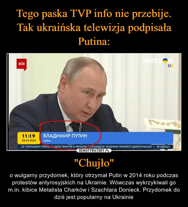 "Chujło" – o wulgarny przydomek, który otrzymał Putin w 2014 roku podczas protestów antyrosyjskich na Ukrainie. Wówczas wykrzykiwali go m.in. kibice Metalista Charków i Szachtara Donieck. Przydomek do dziś jest popularny na Ukrainie 