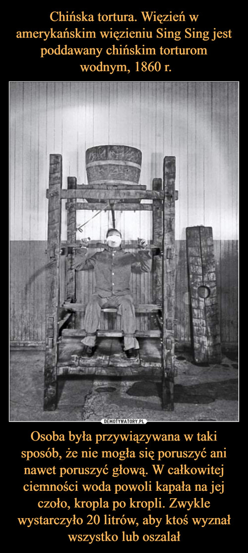 Chińska tortura. Więzień w amerykańskim więzieniu Sing Sing jest poddawany chińskim torturom
 wodnym, 1860 r. Osoba była przywiązywana w taki sposób, że nie mogła się poruszyć ani nawet poruszyć głową. W całkowitej ciemności woda powoli kapała na jej czoło, kropla po kropli. Zwykle wystarczyło 20 litrów, aby ktoś wyznał wszystko lub oszalał