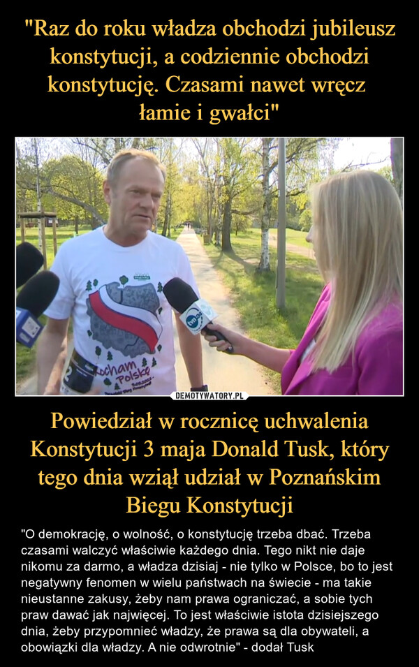 Powiedział w rocznicę uchwalenia Konstytucji 3 maja Donald Tusk, który tego dnia wziął udział w Poznańskim Biegu Konstytucji – "O demokrację, o wolność, o konstytucję trzeba dbać. Trzeba czasami walczyć właściwie każdego dnia. Tego nikt nie daje nikomu za darmo, a władza dzisiaj - nie tylko w Polsce, bo to jest negatywny fenomen w wielu państwach na świecie - ma takie nieustanne zakusy, żeby nam prawa ograniczać, a sobie tych praw dawać jak najwięcej. To jest właściwie istota dzisiejszego dnia, żeby przypomnieć władzy, że prawa są dla obywateli, a obowiązki dla władzy. A nie odwrotnie" - dodał Tusk 