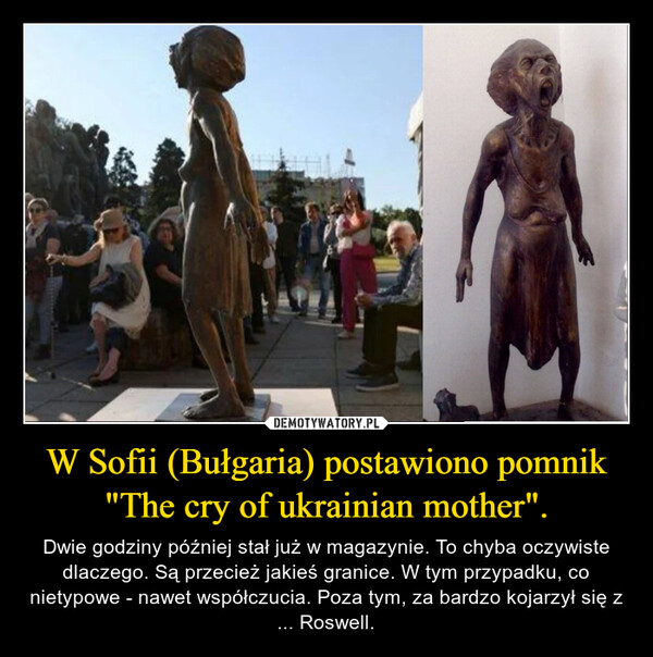 W Sofii (Bułgaria) postawiono pomnik "The cry of ukrainian mother". – Dwie godziny później stał już w magazynie. To chyba oczywiste dlaczego. Są przecież jakieś granice. W tym przypadku, co nietypowe - nawet współczucia. Poza tym, za bardzo kojarzył się z ... Roswell. 