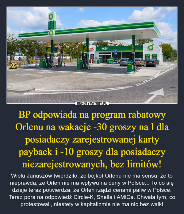 BP odpowiada na program rabatowy Orlenu na wakacje -30 groszy na l dla posiadaczy zarejestrowanej karty payback i -10 groszy dla posiadaczy niezarejestrowanych, bez limitów! – Wielu Januszów twierdziło, że bojkot Orlenu nie ma sensu, że to nieprawda, że Orlen nie ma wpływu na ceny w Polsce... To co się dzieje teraz potwierdza, że Orlen rządzi cenami paliw w Polsce. Teraz pora na odpowiedź Circle-K, Shella i AMiCa. Chwała tym, co protestowali, niestety w kapitalizmie nie ma nic bez walki 