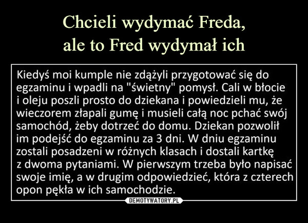  –  Kiedyś moi kumple nie zdążyli przygotować się do egzaminu i wpadli na "świetny" pomysł. Cali w błocie i oleju poszli prosto do dziekana i powiedzieli mu, że wieczorem złapali gumę i musieli całą noc pchać swój samochód, żeby dotrzeć do domu. Dziekan pozwolił im podejść do egzaminu za 3 dni. W dniu egzaminu zostali posadzeni w różnych klasach i dostali kartkę z dwoma pytaniami. W pierwszym trzeba było napisać swoje imię, a w drugim odpowiedzieć, która z czterech opon pękła w ich samochodzie.