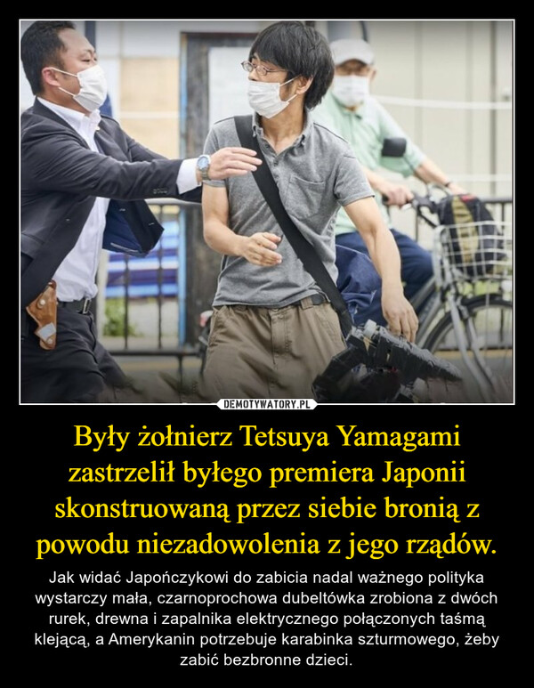 Były żołnierz Tetsuya Yamagami zastrzelił byłego premiera Japonii skonstruowaną przez siebie bronią z powodu niezadowolenia z jego rządów. – Jak widać Japończykowi do zabicia nadal ważnego polityka wystarczy mała, czarnoprochowa dubeltówka zrobiona z dwóch rurek, drewna i zapalnika elektrycznego połączonych taśmą klejącą, a Amerykanin potrzebuje karabinka szturmowego, żeby zabić bezbronne dzieci. 
