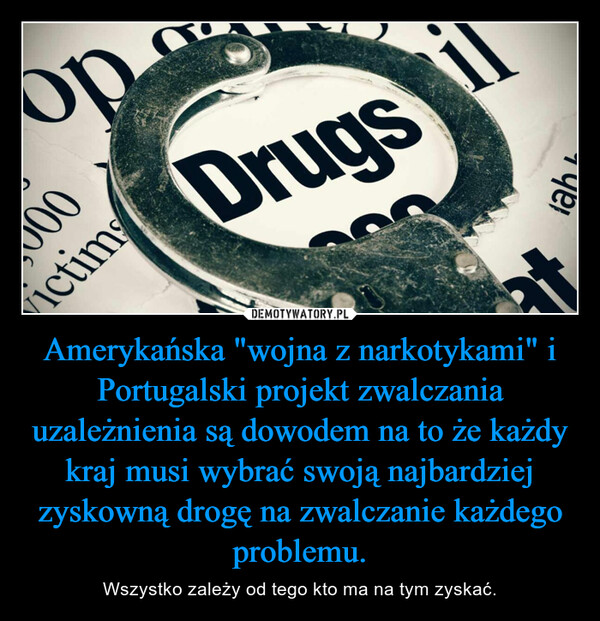 Amerykańska "wojna z narkotykami" i Portugalski projekt zwalczania uzależnienia są dowodem na to że każdy kraj musi wybrać swoją najbardziej zyskowną drogę na zwalczanie każdego problemu. – Wszystko zależy od tego kto ma na tym zyskać. 