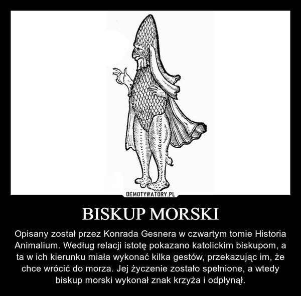 BISKUP MORSKI – Opisany został przez Konrada Gesnera w czwartym tomie Historia Animalium. Według relacji istotę pokazano katolickim biskupom, a ta w ich kierunku miała wykonać kilka gestów, przekazując im, że chce wrócić do morza. Jej życzenie zostało spełnione, a wtedy biskup morski wykonał znak krzyża i odpłynął. 