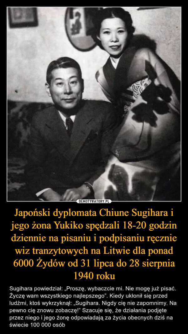 Japoński dyplomata Chiune Sugihara i jego żona Yukiko spędzali 18-20 godzin dziennie na pisaniu i podpisaniu ręcznie wiz tranzytowych na Litwie dla ponad 6000 Żydów od 31 lipca do 28 sierpnia 1940 roku – Sugihara powiedział: „Proszę, wybaczcie mi. Nie mogę już pisać. Życzę wam wszystkiego najlepszego”. Kiedy ukłonił się przed ludźmi, ktoś wykrzyknął: „Sugihara. Nigdy cię nie zapomnimy. Na pewno cię znowu zobaczę!” Szacuje się, że działania podjęte przez niego i jego żonę odpowiadają za życia obecnych dziś na świecie 100 000 osób 
