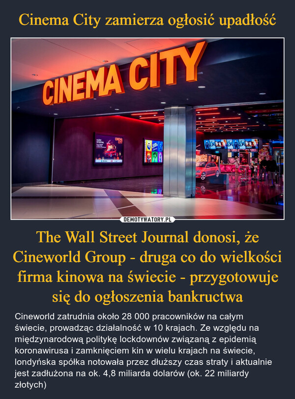 The Wall Street Journal donosi, że Cineworld Group - druga co do wielkości firma kinowa na świecie - przygotowuje się do ogłoszenia bankructwa – Cineworld zatrudnia około 28 000 pracowników na całym świecie, prowadząc działalność w 10 krajach. Ze względu na międzynarodową politykę lockdownów związaną z epidemią koronawirusa i zamknięciem kin w wielu krajach na świecie, londyńska spółka notowała przez dłuższy czas straty i aktualnie jest zadłużona na ok. 4,8 miliarda dolarów (ok. 22 miliardy złotych) 