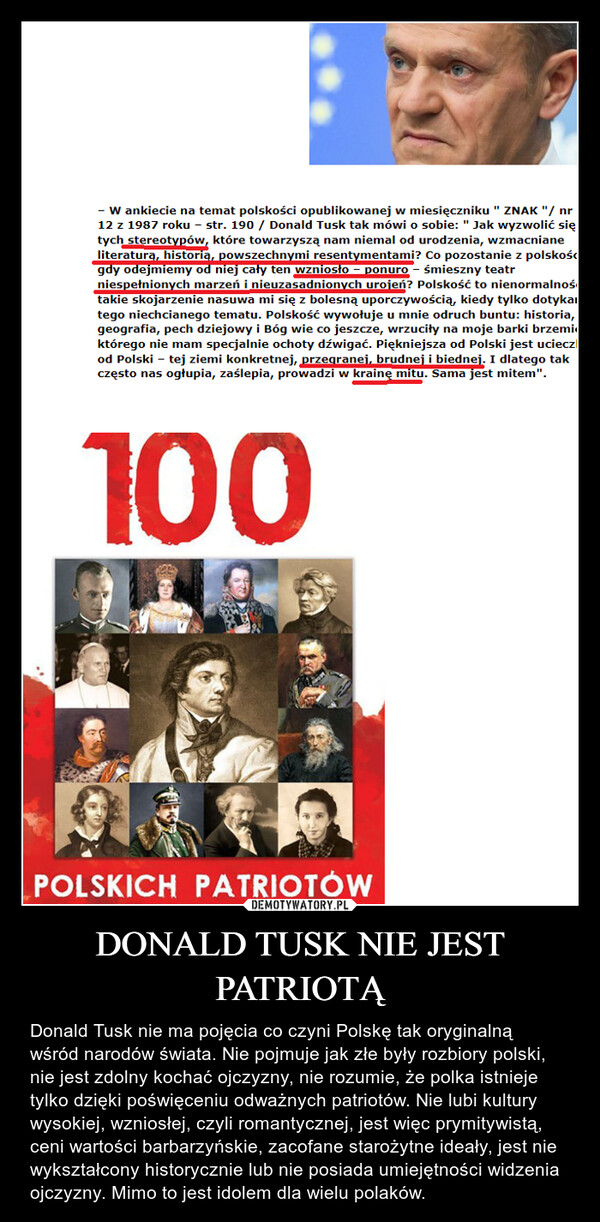DONALD TUSK NIE JEST PATRIOTĄ – Donald Tusk nie ma pojęcia co czyni Polskę tak oryginalną wśród narodów świata. Nie pojmuje jak złe były rozbiory polski, nie jest zdolny kochać ojczyzny, nie rozumie, że polka istnieje tylko dzięki poświęceniu odważnych patriotów. Nie lubi kultury wysokiej, wzniosłej, czyli romantycznej, jest więc prymitywistą, ceni wartości barbarzyńskie, zacofane starożytne ideały, jest nie wykształcony historycznie lub nie posiada umiejętności widzenia ojczyzny. Mimo to jest idolem dla wielu polaków. 