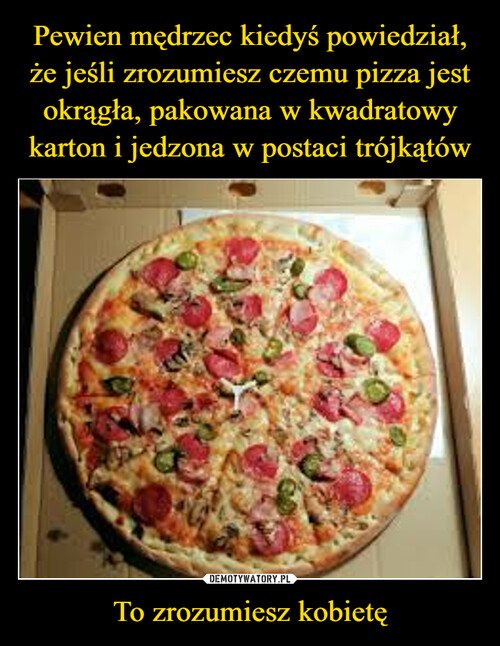 Pewien mędrzec kiedyś powiedział, że jeśli zrozumiesz czemu pizza jest okrągła, pakowana w kwadratowy karton i jedzona w postaci trójkątów To zrozumiesz kobietę