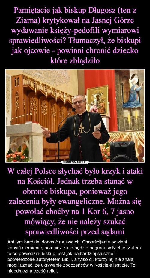 Pamiętacie jak biskup Długosz (ten z Ziarna) krytykował na Jasnej Górze wydawanie księży-pedofili wymiarowi sprawiedliwości? Tłumaczył, że biskupi jak ojcowie - powinni chronić dziecko które zbłądziło W całej Polsce słychać było krzyk i ataki na Kościół. Jednak trzeba stanąć w obronie biskupa, ponieważ jego zalecenia były ewangeliczne. Można się powołać choćby na 1 Kor 6, 7 jasno mówiący, że nie należy szukać sprawiedliwości przed sądami