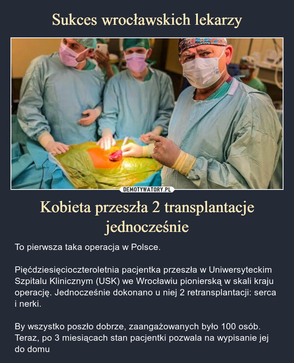 Kobieta przeszła 2 transplantacje jednocześnie – To pierwsza taka operacja w Polsce.Pięćdziesięcioczteroletnia pacjentka przeszła w Uniwersyteckim Szpitalu Klinicznym (USK) we Wrocławiu pionierską w skali kraju operację. Jednocześnie dokonano u niej 2 retransplantacji: serca i nerki.By wszystko poszło dobrze, zaangażowanych było 100 osób. Teraz, po 3 miesiącach stan pacjentki pozwala na wypisanie jej do domu To pierwsza taka operacja w Polsce.Pięćdziesięcioczteroletnia pacjentka przeszła w Uniwersyteckim Szpitalu Klinicznym (USK) we Wrocławiu pionierską w skali kraju operację. Jednocześnie dokonano u niej 2 retransplantacji: serca i nerki.