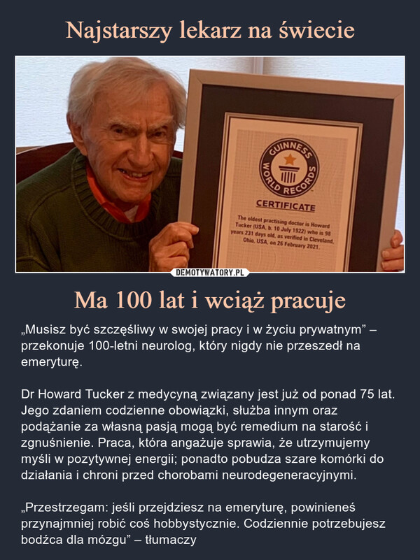 Ma 100 lat i wciąż pracuje – „Musisz być szczęśliwy w swojej pracy i w życiu prywatnym” – przekonuje 100-letni neurolog, który nigdy nie przeszedł na emeryturę. Dr Howard Tucker z medycyną związany jest już od ponad 75 lat. Jego zdaniem codzienne obowiązki, służba innym oraz podążanie za własną pasją mogą być remedium na starość i zgnuśnienie. Praca, która angażuje sprawia, że utrzymujemy myśli w pozytywnej energii; ponadto pobudza szare komórki do działania i chroni przed chorobami neurodegeneracyjnymi.„Przestrzegam: jeśli przejdziesz na emeryturę, powinieneś przynajmniej robić coś hobbystycznie. Codziennie potrzebujesz bodźca dla mózgu” – tłumaczy „Musisz być szczęśliwy w swojej pracy i w życiu prywatnym” – przekonuje 100-letni neurolog, który nigdy nie przeszedł na emeryturę.