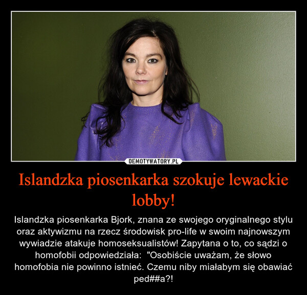Islandzka piosenkarka szokuje lewackie lobby! – Islandzka piosenkarka Bjork, znana ze swojego oryginalnego stylu oraz aktywizmu na rzecz środowisk pro-life w swoim najnowszym wywiadzie atakuje homoseksualistów! Zapytana o to, co sądzi o homofobii odpowiedziała:  "Osobiście uważam, że słowo homofobia nie powinno istnieć. Czemu niby miałabym się obawiać ped##a?! 