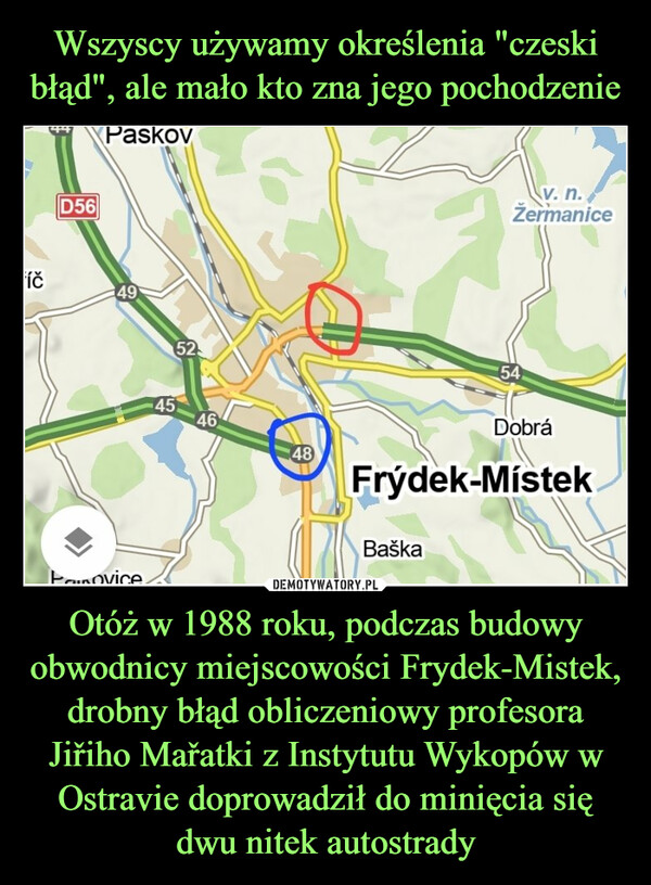 Otóż w 1988 roku, podczas budowy obwodnicy miejscowości Frydek-Mistek, drobny błąd obliczeniowy profesora Jiřiho Mařatki z Instytutu Wykopów w Ostravie doprowadził do minięcia się dwu nitek autostrady –  