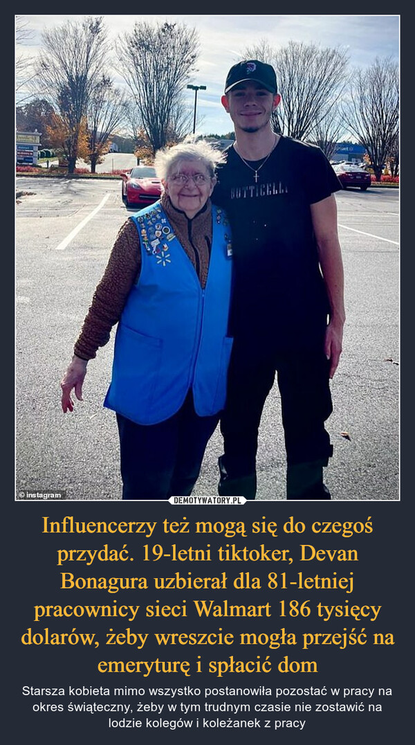 Influencerzy też mogą się do czegoś przydać. 19-letni tiktoker, Devan Bonagura uzbierał dla 81-letniej pracownicy sieci Walmart 186 tysięcy dolarów, żeby wreszcie mogła przejść na emeryturę i spłacić dom – Starsza kobieta mimo wszystko postanowiła pozostać w pracy na okres świąteczny, żeby w tym trudnym czasie nie zostawić na lodzie kolegów i koleżanek z pracy 