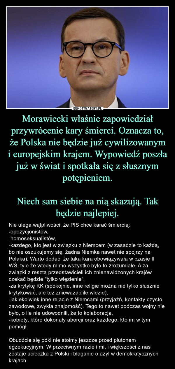 Morawiecki właśnie zapowiedział przywrócenie kary śmierci. Oznacza to, że Polska nie będzie już cywilizowanym i europejskim krajem. Wypowiedź poszła już w świat i spotkała się z słusznym potępieniem.Niech sam siebie na nią skazują. Tak będzie najlepiej. – Nie ulega wątpliwości, że PIS chce karać śmiercią:-opozycjonistów,-homoseksualistów,-kazdego, kto jest w związku z Niemcem (w zasadzie to każdą, bo nie oszukujemy się, żadna Niemka nawet nie spojrzy na Polaka). Warto dodać, że taka kara obowiązywała w czasie II WŚ, tyle że wtedy mimo wszystko było to zrozumiałe. A za związki z resztą przedstawicieli ich znienawidzonych krajów czekać będzie "tylko więzienie",-za krytykę KK (spokojnie, inne religie można nie tylko słusznie krytykować, ale też znieważać ile wlezie),-jakiekolwiek inne relacje z Niemcami (przyjaźń, kontakty czysto zawodowe, zwykła znajomość). Tego to nawet podczas wojny nie było, o ile nie udowodnili, że to kolaboracja,-kobiety, które dokonały aborcji oraz każdego, kto im w tym pomógł. Obudźcie się póki nie stoimy jeszcze przed plutonem egzekucyjnym. W przeciwnym razie i mi, i większości z nas zostaje ucieczka z Polski i błaganie o azyl w demokratycznych krajach. 