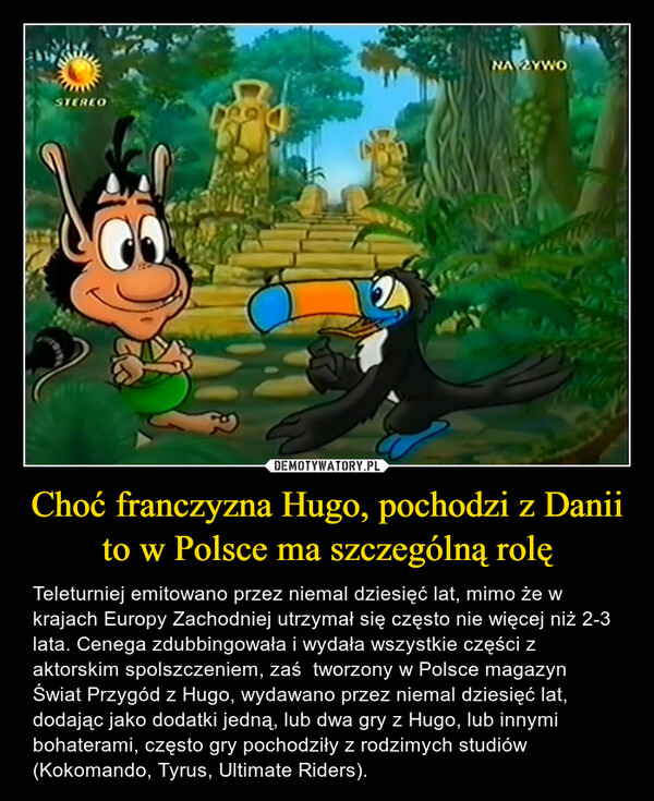Choć franczyzna Hugo, pochodzi z Danii to w Polsce ma szczególną rolę – Teleturniej emitowano przez niemal dziesięć lat, mimo że w krajach Europy Zachodniej utrzymał się często nie więcej niż 2-3 lata. Cenega zdubbingowała i wydała wszystkie części z aktorskim spolszczeniem, zaś  tworzony w Polsce magazyn Świat Przygód z Hugo, wydawano przez niemal dziesięć lat, dodając jako dodatki jedną, lub dwa gry z Hugo, lub innymi bohaterami, często gry pochodziły z rodzimych studiów (Kokomando, Tyrus, Ultimate Riders). 