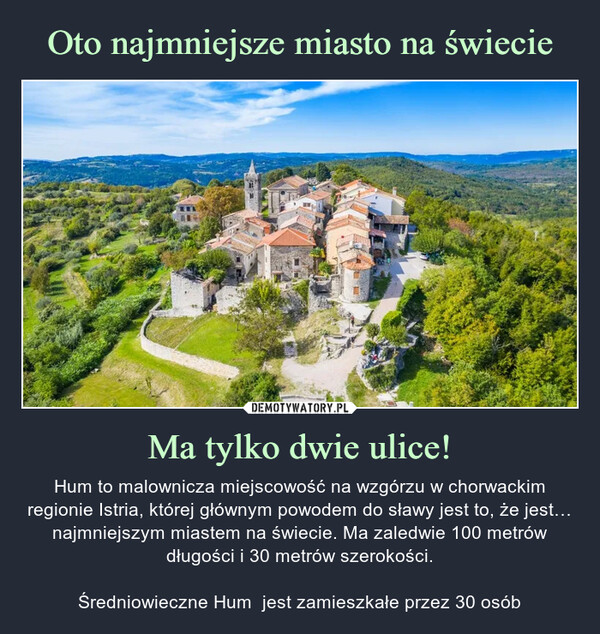 Ma tylko dwie ulice! – Hum to malownicza miejscowość na wzgórzu w chorwackim regionie Istria, której głównym powodem do sławy jest to, że jest… najmniejszym miastem na świecie. Ma zaledwie 100 metrów długości i 30 metrów szerokości.Średniowieczne Hum  jest zamieszkałe przez 30 osób 