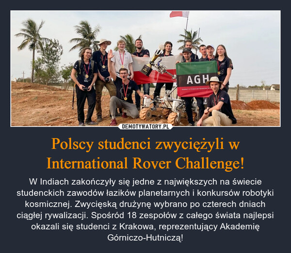 Polscy studenci zwyciężyli w International Rover Challenge! – W Indiach zakończyły się jedne z największych na świecie studenckich zawodów łazików planetarnych i konkursów robotyki kosmicznej. Zwycięską drużynę wybrano po czterech dniach ciągłej rywalizacji. Spośród 18 zespołów z całego świata najlepsi okazali się studenci z Krakowa, reprezentujący Akademię Górniczo-Hutniczą! 