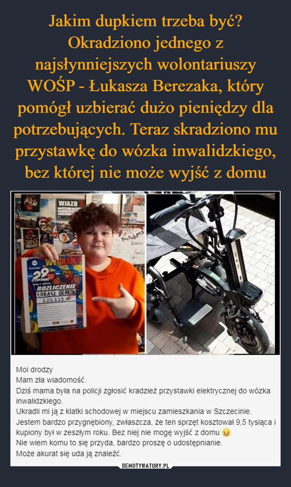 Jakim dupkiem trzeba być? Okradziono jednego z najsłynniejszych wolontariuszy WOŚP - Łukasza Berezaka, który pomógł uzbierać dużo pieniędzy dla potrzebujących. Teraz skradziono mu przystawkę do wózka inwalidzkiego, bez której nie może wyjść z domu
