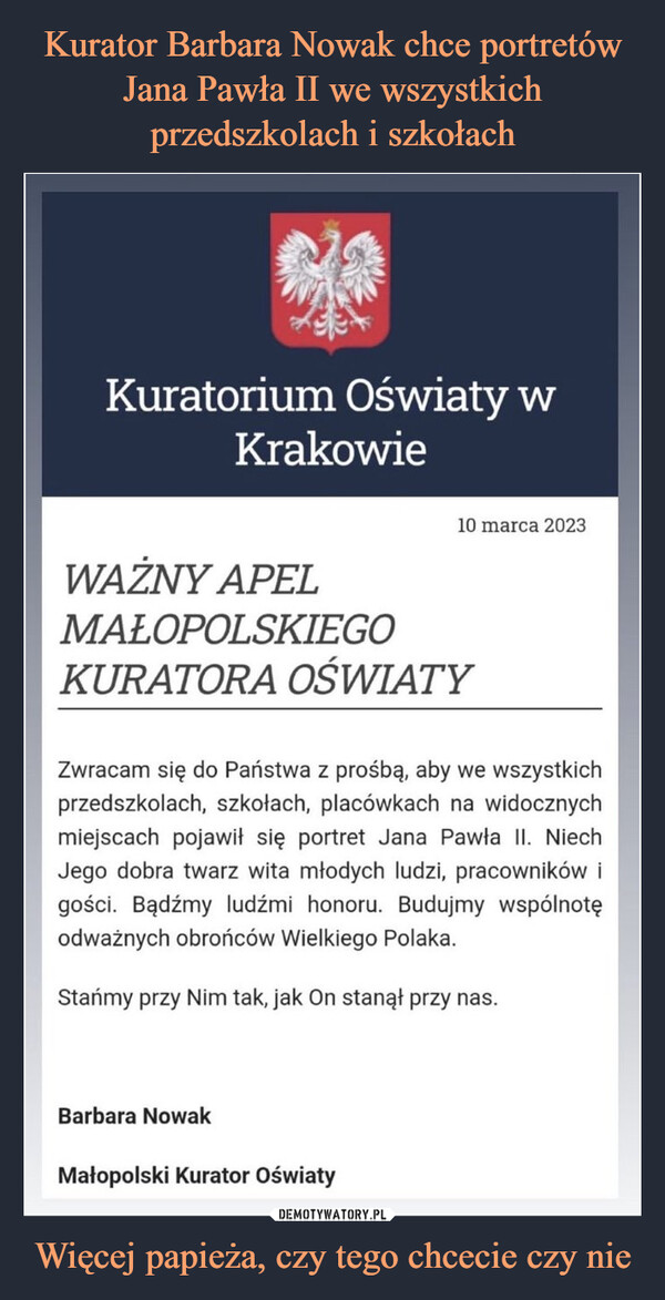 Więcej papieża, czy tego chcecie czy nie –  MaKuratorium Oświaty wKrakowieBarbara NowakWAŻNY APELMAŁOPOLSKIEGOKURATORA OŚWIATY10 marca 2023Zwracam się do Państwa z prośbą, aby we wszystkichprzedszkolach, szkołach, placówkach na widocznychmiejscach pojawił się portret Jana Pawła II. NiechJego dobra twarz wita młodych ludzi, pracowników igości. Bądźmy ludźmi honoru. Budujmy wspólnotęodważnych obrońców Wielkiego Polaka.Stańmy przy Nim tak, jak On stanął przy nas.Małopolski Kurator Oświaty