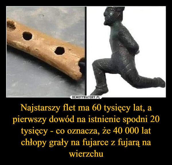 Najstarszy flet ma 60 tysięcy lat, a pierwszy dowód na istnienie spodni 20 tysięcy - co oznacza, że 40 000 lat chłopy grały na fujarce z fujarą na wierzchu
