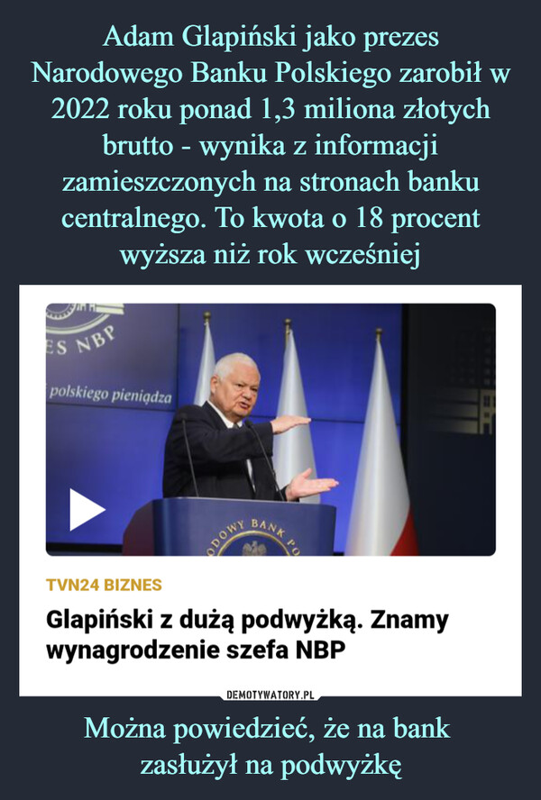Adam Glapiński jako prezes Narodowego Banku Polskiego zarobił w 2022 roku ponad 1,3 miliona złotych brutto - wynika z informacji zamieszczonych na stronach banku centralnego. To kwota o 18 procent wyższa niż rok wcześniej Można powiedzieć, że na bank 
zasłużył na podwyżkę