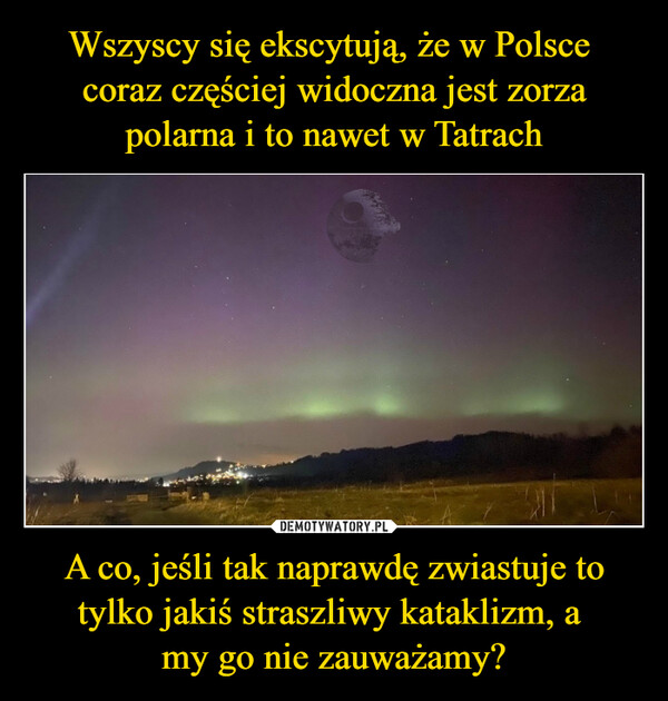 Wszyscy się ekscytują, że w Polsce 
coraz częściej widoczna jest zorza polarna i to nawet w Tatrach A co, jeśli tak naprawdę zwiastuje to tylko jakiś straszliwy kataklizm, a 
my go nie zauważamy?
