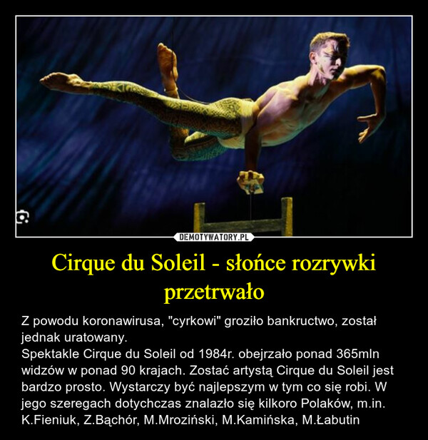 Cirque du Soleil - słońce rozrywki przetrwało – Z powodu koronawirusa, "cyrkowi" groziło bankructwo, został jednak uratowany.Spektakle Cirque du Soleil od 1984r. obejrzało ponad 365mln widzów w ponad 90 krajach. Zostać artystą Cirque du Soleil jest bardzo prosto. Wystarczy być najlepszym w tym co się robi. W jego szeregach dotychczas znalazło się kilkoro Polaków, m.in. K.Fieniuk, Z.Bąchór, M.Mroziński, M.Kamińska, M.Łabutin 호