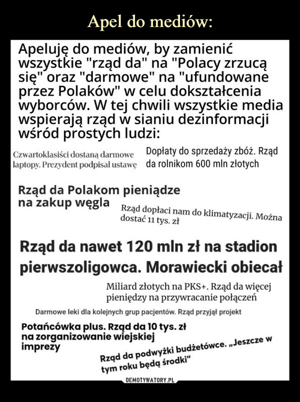  –  Apeluję do mediów, by zamienićwszystkie "rząd da" na "Polacy zrzucąsię" oraz "darmowe" na "ufundowaneprzez Polaków" w celu dokształceniawyborców. W tej chwili wszystkie mediawspierają rząd w sianiu dezinformacjiwśród prostych ludzi:Czwartoklasiści dostaną darmowe Dopłaty do sprzedaży zbóż. Rządlaptopy. Prezydent podpisal ustawę da rolnikom 600 mln złotychRząd da Polakom pieniądzena zakup węgla Rząd dopłaci nam do klimatyzacji. Możnadostać 11 tys. złRząd da nawet 120 mln zł na stadionpierwszoligowca. Morawiecki obiecalMiliard złotych na PKS+. Rząd da więcejpieniędzy na przywracanie połączeńDarmowe leki dla kolejnych grup pacjentów. Rząd przyjął projektPotańcówka plus. Rząd da 10 tys. złna zorganizowanie wiejskiejimprezyRząd da podwyżki budżetówce. ,,Jeszcze wtym roku będą środki"