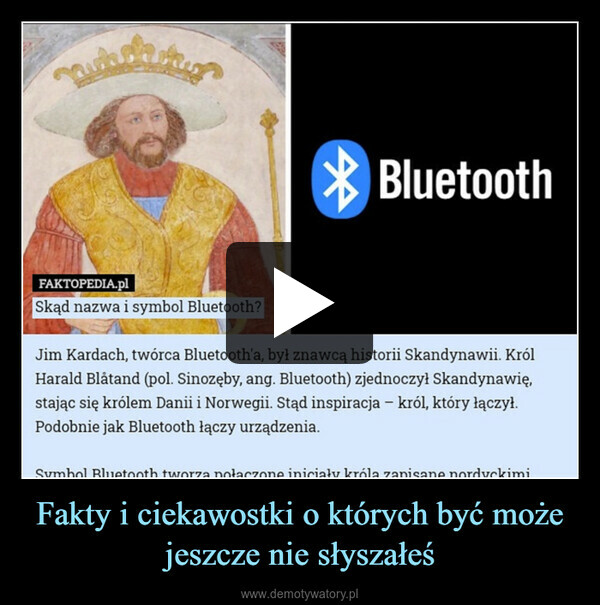 Fakty i ciekawostki o których być może jeszcze nie słyszałeś –  auhelikoFAKTOPEDIA.plSkąd nazwa i symbol Bluetooth?BluetoothJim Kardach,twórca Bluetooth'a, był znawcą historii Skandynawii. KrólHarald Blåtand (pol. Sinozęby, ang. Bluetooth) zjednoczył Skandynawię,stając się królem Danii i Norwegii. Stąd inspiracja - król, który łączył.Podobnie jak Bluetooth łączy urządzenia.Symbol Bluetooth tworza połaczone iniciały króla zapisane nordyckimi