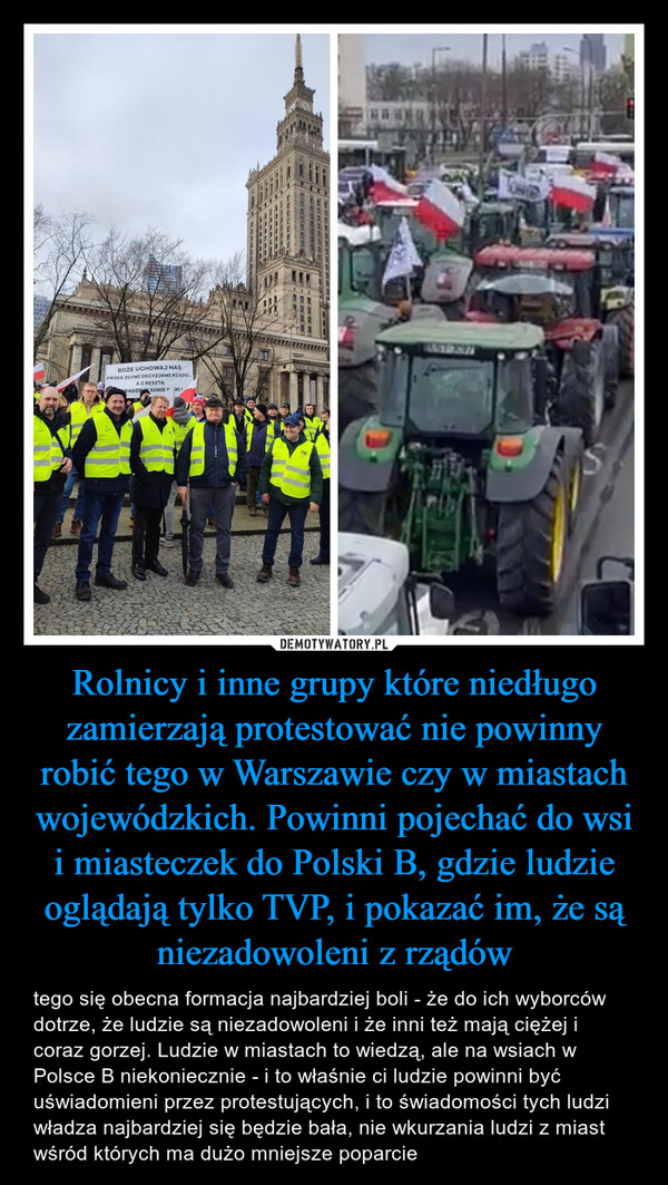 Rolnicy i inne grupy które niedługo zamierzają protestować nie powinny robić tego w Warszawie czy w miastach wojewódzkich. Powinni pojechać do wsi i miasteczek do Polski B, gdzie ludzie oglądają tylko TVP, i pokazać im, że są niezadowoleni z rządów – tego się obecna formacja najbardziej boli - że do ich wyborców dotrze, że ludzie są niezadowoleni i że inni też mają ciężej i coraz gorzej. Ludzie w miastach to wiedzą, ale na wsiach w Polsce B niekoniecznie - i to właśnie ci ludzie powinni być uświadomieni przez protestujących, i to świadomości tych ludzi władza najbardziej się będzie bała, nie wkurzania ludzi z miast wśród których ma dużo mniejsze poparcie TATE DOENBOŻE UCHOWAJ NASPRZED ZŁYMI DECYZJAMI RZĄDU.A Z RESZTARADZI SOBIE MI!REUNTEATR DRAMATIC2013