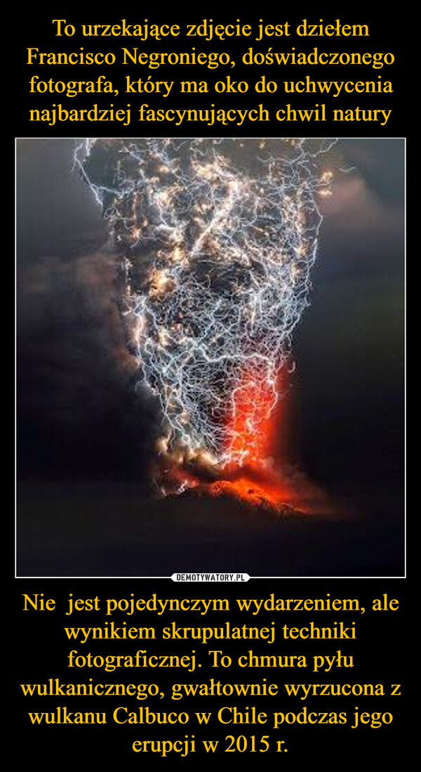 To urzekające zdjęcie jest dziełem Francisco Negroniego, doświadczonego fotografa, który ma oko do uchwycenia najbardziej fascynujących chwil natury Nie  jest pojedynczym wydarzeniem, ale wynikiem skrupulatnej techniki fotograficznej. To chmura pyłu wulkanicznego, gwałtownie wyrzucona z wulkanu Calbuco w Chile podczas jego erupcji w 2015 r.