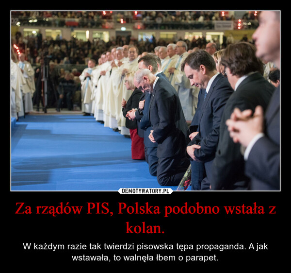 Za rządów PIS, Polska podobno wstała z kolan. – W każdym razie tak twierdzi pisowska tępa propaganda. A jak wstawała, to walnęła łbem o parapet. 