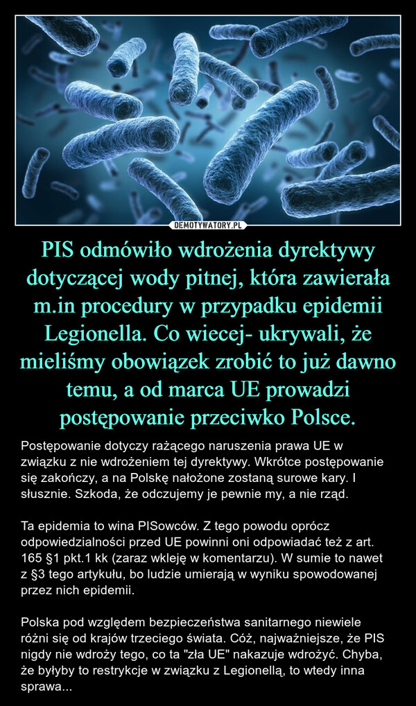 PIS odmówiło wdrożenia dyrektywy dotyczącej wody pitnej, która zawierała m.in procedury w przypadku epidemii Legionella. Co wiecej- ukrywali, że mieliśmy obowiązek zrobić to już dawno temu, a od marca UE prowadzi postępowanie przeciwko Polsce. – Postępowanie dotyczy rażącego naruszenia prawa UE w związku z nie wdrożeniem tej dyrektywy. Wkrótce postępowanie się zakończy, a na Polskę nałożone zostaną surowe kary. I słusznie. Szkoda, że odczujemy je pewnie my, a nie rząd. Ta epidemia to wina PISowców. Z tego powodu oprócz odpowiedzialności przed UE powinni oni odpowiadać też z art. 165 §1 pkt.1 kk (zaraz wkleję w komentarzu). W sumie to nawet z §3 tego artykułu, bo ludzie umierają w wyniku spowodowanej przez nich epidemii. Polska pod względem bezpieczeństwa sanitarnego niewiele różni się od krajów trzeciego świata. Cóż, najważniejsze, że PIS nigdy nie wdroży tego, co ta "zła UE" nakazuje wdrożyć. Chyba, że byłyby to restrykcje w związku z Legionellą, to wtedy inna sprawa... 