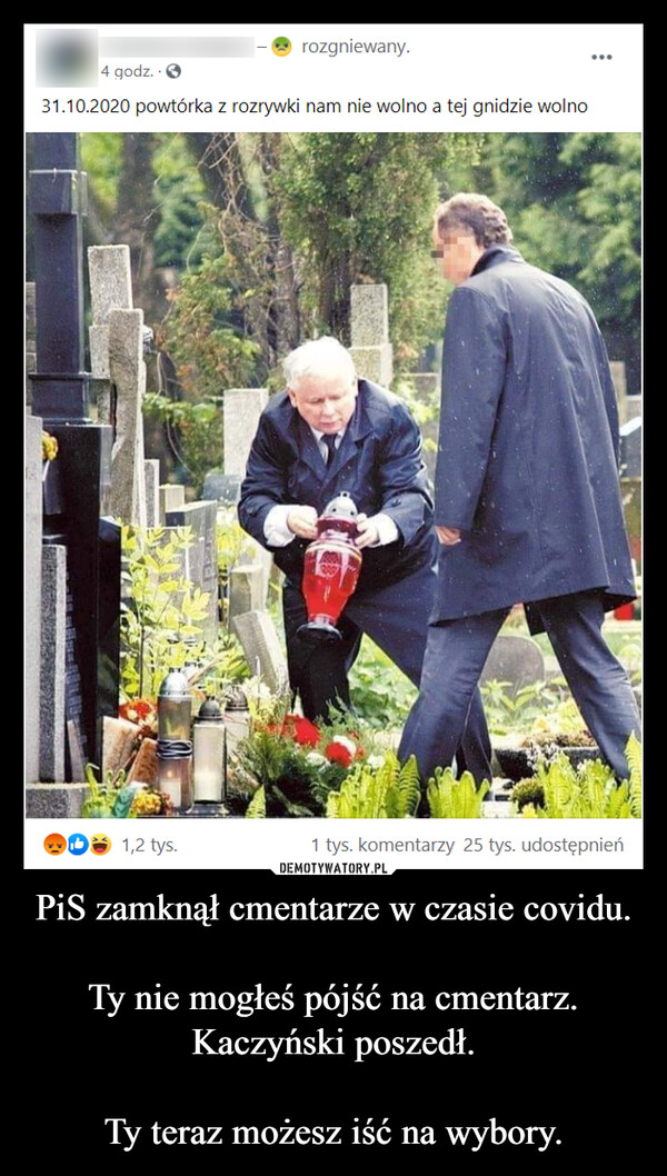 PiS zamknął cmentarze w czasie covidu.

Ty nie mogłeś pójść na cmentarz. Kaczyński poszedł.

Ty teraz możesz iść na wybory.