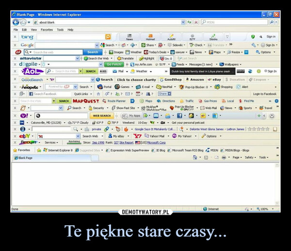 Te piękne stare czasy... –  File Edit View Favorites Tools Helpx bingBlank Page - Windows Internet Explorerabout blankx GoogleAsk Q Search the webxaltavistax dogpile-xxx GoodSearchx +neopetsXXXXAo Search the WelsDoneSewch the WebFavoritesBlank PageSearch FacebookETCRAFTYPowered byX2SEARCHSearchSearch -Quick Links. ftMAPQUESTServices.Internet Explorer 8SearchSearch the WebSEARCHRick RatingSearchX Yax THC - Catonsville, MD (21228) 71°F Cloudy 63°F 78°FXaGo Fetch!RODSearchPortalSecurity.NewsWEB SEARCH? 23?Route PlannerShow Fast SiteImages Weather Today's Deals -3 Translate Highlight On: 051°FHotmaShareMailClick to choose charityGamesE-mal-my.Arfie.comWeather▼AutofGoodShopNeoMall.Share CDirections52°FMapsMcAfeeSite Advisor PlusSidewiki- Checksawyer - News -Last SearchFeeds Messages [1 new]Wallpapers -* Dutch boy told family died in Libya plane crash 002My AppsWeekend 10-Day - - Get your personal petcastGoogle Says It Mistakenly Coll...privateSearch WebMy eBay- Y Yahool Mall -Since: Sep 1999 Rank: 322 Site Report[US] Microsoft CorpSuggested SitesTrafficPop-Up BlockerON/OFFMSONStocksExpression Web SuperPreviewIE Blog Microsoft Team RSS BlogTranslate->>Mapsa Amazon eBay $ DonationPop-Up Blocker: 0. ShoppingGas PricesWeb MalVResize▾InternetLocalNews.AlertMSDN MSDN Blogs-BlogsSign inSign InOptions.Find MeSports.©Sign InCouponLogin to Facebook• Delonte West Gloria James LeBron James✰✰✰My Yahoo!-OptionsTravel>>Page Safety Tools100%