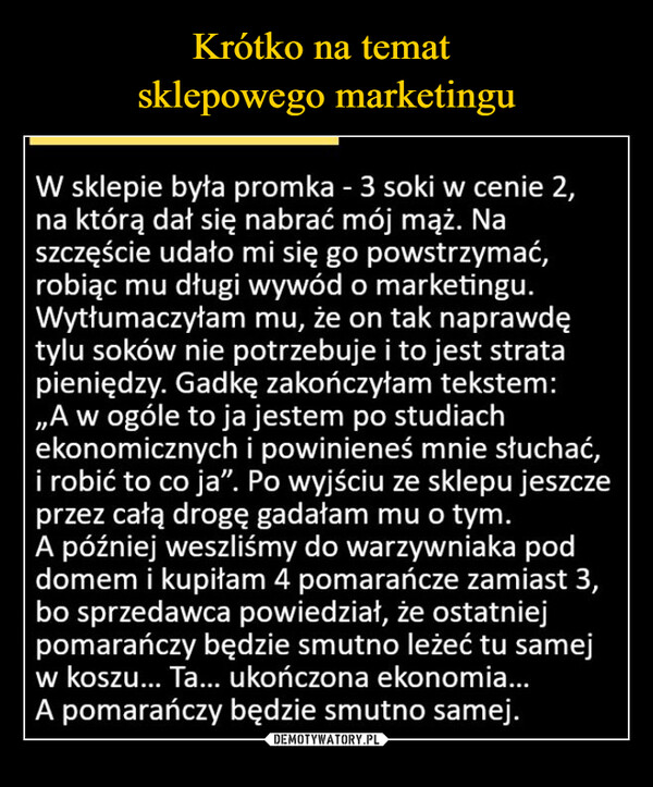  –  W sklepie była promka - 3 soki w cenie 2,na którą dał się nabrać mój mąż. Naszczęście udało mi się go powstrzymać,robiąc mu długi wywód o marketingu.Wytłumaczyłam mu, że on tak naprawdętylu soków nie potrzebuje i to jest stratapieniędzy. Gadkę zakończyłam tekstem:„A w ogóle to ja jestem po studiachekonomicznych i powinieneś mnie słuchać,i robić to co ja". Po wyjściu ze sklepu jeszczeprzez całą drogę gadałam mu o tym.A później weszliśmy do warzywniaka poddomem i kupiłam 4 pomarańcze zamiast 3,bo sprzedawca powiedział, że ostatniejpomarańczy będzie smutno leżeć tu samejw koszu... Ta... ukończona ekonomia...A pomarańczy będzie smutno samej.