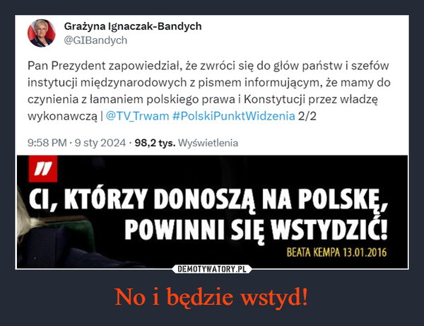 No i będzie wstyd! –  Grażyna Ignaczak-Bandych@GIBandychPan Prezydent zapowiedział, że zwróci się do głów państw i szefówinstytucji międzynarodowych z pismem informującym, że mamy doczynienia z łamaniem polskiego prawa i Konstytucji przez władzęwykonawczą | @TV Trwam #PolskiPunktWidzenia 2/29:58 PM 9 sty 2024 98,2 tys. WyświetleniaCI, KTÓRZY DONOSZĄ NA POLSKĘ,POWINNI SIĘ WSTYDZIĆ!BEATA KEMPA 13.01.2016